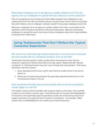 21
What about employees of an ad agency or public relations firm? Can my
agency ask our employees to spread the buzz about our clients’ products?
First, an ad agency (or any company for that matter) shouldn’t ask employees to say
anything that isn’t true. No one should endorse a product they haven’t used or say things
they don’t believe, and an employer certainly shouldn’t encourage employees to do that.
Moreover, employees of an ad agency or public relations firm have a connection to the
advertiser, which should be disclosed in all social media posts. Agencies asking their
employees to spread the word must instruct those employees about their responsibilities
to disclose their relationship.
Using Testimonials That Don’t Reflect the Typical
Consumer Experience
We want to run ads featuring endorsements from consumers who achieved
the best results with our company’s product. Can we do that?
Testimonials claiming specific results usually will be interpreted to mean that the
endorser’s experience reflects what others can also expect. Statements like “Results
not typical” or “Individual results may vary” won’t change that interpretation. That leaves
advertisers with two choices:
1.	 Have adequate proof to back up the claim that the results shown in the ad are
typical, or
2.	 Clearly and conspicuously disclose the generally expected performance in the
circumstances shown in the ad.
How would this principle about testimonialists who achieved exceptional
results apply in a real ad?
The Guides include several examples with practical advice on this topic. One example
is about an ad in which a woman says, “I lost 50 pounds in 6 months with WeightAway.”
If consumers can’t generally expect to get those results, the ad should say how much
weight consumers can expect to lose in similar circumstances – for example, “Most
women who use WeightAway for six months lose at least 15 pounds.”
 
