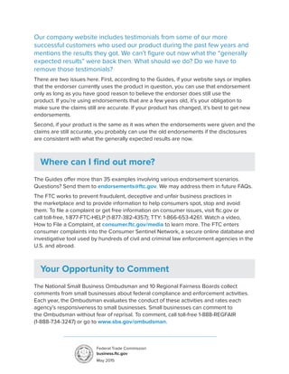 Our company website includes testimonials from some of our more
successful customers who used our product during the past few years and
mentions the results they got. We can’t figure out now what the “generally
expected results” were back then. What should we do? Do we have to
remove those testimonials?
There are two issues here. First, according to the Guides, if your website says or implies
that the endorser currently uses the product in question, you can use that endorsement
only as long as you have good reason to believe the endorser does still use the
product. If you’re using endorsements that are a few years old, it’s your obligation to
make sure the claims still are accurate. If your product has changed, it’s best to get new
endorsements.
Second, if your product is the same as it was when the endorsements were given and the
claims are still accurate, you probably can use the old endorsements if the disclosures
are consistent with what the generally expected results are now.
Where can I find out more?
The Guides offer more than 35 examples involving various endorsement scenarios.
Questions? Send them to endorsements@ftc.gov. We may address them in future FAQs.
The FTC works to prevent fraudulent, deceptive and unfair business practices in
the marketplace and to provide information to help consumers spot, stop and avoid
them. To file a complaint or get free information on consumer issues, visit ftc.gov or
call toll-free, 1-877-FTC-HELP (1-877-382-4357); TTY: 1-866-653-4261. Watch a video,
How to File a Complaint, at consumer.ftc.gov/media to learn more. The FTC enters
consumer complaints into the Consumer Sentinel Network, a secure online database and
investigative tool used by hundreds of civil and criminal law enforcement agencies in the
U.S. and abroad.
Your Opportunity to Comment
The National Small Business Ombudsman and 10 Regional Fairness Boards collect
comments from small businesses about federal compliance and enforcement activities.
Each year, the Ombudsman evaluates the conduct of these activities and rates each
agency’s responsiveness to small businesses. Small businesses can comment to
the Ombudsman without fear of reprisal. To comment, call toll-free 1-888-REGFAIR
(1-888-734-3247) or go to www.sba.gov/ombudsman.
Federal Trade Commission
business.ftc.gov
May 2015
 