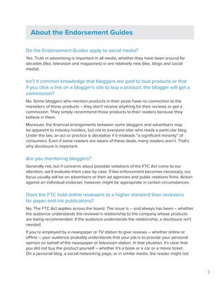 3
About the Endorsement Guides
Do the Endorsement Guides apply to social media?
Yes. Truth in advertising is important in all media, whether they have been around for
decades (like, television and magazines) or are relatively new (like, blogs and social
media).
Isn’t it common knowledge that bloggers are paid to tout products or that
if you click a link on a blogger’s site to buy a product, the blogger will get a
commission?
No. Some bloggers who mention products in their posts have no connection to the
marketers of those products – they don’t receive anything for their reviews or get a
commission. They simply recommend those products to their readers because they
believe in them.
Moreover, the financial arrangements between some bloggers and advertisers may
be apparent to industry insiders, but not to everyone else who reads a particular blog.
Under the law, an act or practice is deceptive if it misleads “a significant minority” of
consumers. Even if some readers are aware of these deals, many readers aren’t. That’s
why disclosure is important.
Are you monitoring bloggers?
Generally not, but if concerns about possible violations of the FTC Act come to our
attention, we’ll evaluate them case by case. If law enforcement becomes necessary, our
focus usually will be on advertisers or their ad agencies and public relations firms. Action
against an individual endorser, however, might be appropriate in certain circumstances.
Does the FTC hold online reviewers to a higher standard than reviewers
for paper-and-ink publications?
No. The FTC Act applies across the board. The issue is – and always has been – whether
the audience understands the reviewer’s relationship to the company whose products
are being recommended. If the audience understands the relationship, a disclosure isn’t
needed.
If you’re employed by a newspaper or TV station to give reviews – whether online or
offline – your audience probably understands that your job is to provide your personal
opinion on behalf of the newspaper or television station. In that situation, it’s clear that
you did not buy the product yourself – whether it’s a book or a car or a movie ticket.
On a personal blog, a social networking page, or in similar media, the reader might not
 