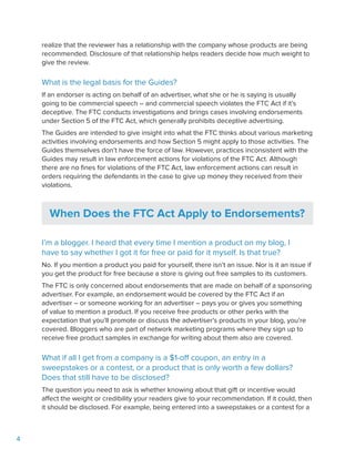 4
realize that the reviewer has a relationship with the company whose products are being
recommended. Disclosure of that relationship helps readers decide how much weight to
give the review.
What is the legal basis for the Guides?
If an endorser is acting on behalf of an advertiser, what she or he is saying is usually
going to be commercial speech – and commercial speech violates the FTC Act if it’s
deceptive. The FTC conducts investigations and brings cases involving endorsements
under Section 5 of the FTC Act, which generally prohibits deceptive advertising.
The Guides are intended to give insight into what the FTC thinks about various marketing
activities involving endorsements and how Section 5 might apply to those activities. The
Guides themselves don’t have the force of law. However, practices inconsistent with the
Guides may result in law enforcement actions for violations of the FTC Act. Although
there are no fines for violations of the FTC Act, law enforcement actions can result in
orders requiring the defendants in the case to give up money they received from their
violations.
When Does the FTC Act Apply to Endorsements?
I’m a blogger. I heard that every time I mention a product on my blog, I
have to say whether I got it for free or paid for it myself. Is that true?
No. If you mention a product you paid for yourself, there isn’t an issue. Nor is it an issue if
you get the product for free because a store is giving out free samples to its customers.
The FTC is only concerned about endorsements that are made on behalf of a sponsoring
advertiser. For example, an endorsement would be covered by the FTC Act if an
advertiser – or someone working for an advertiser – pays you or gives you something
of value to mention a product. If you receive free products or other perks with the
expectation that you’ll promote or discuss the advertiser’s products in your blog, you’re
covered. Bloggers who are part of network marketing programs where they sign up to
receive free product samples in exchange for writing about them also are covered.
What if all I get from a company is a $1-off coupon, an entry in a
sweepstakes or a contest, or a product that is only worth a few dollars?
Does that still have to be disclosed?
The question you need to ask is whether knowing about that gift or incentive would
affect the weight or credibility your readers give to your recommendation. If it could, then
it should be disclosed. For example, being entered into a sweepstakes or a contest for a
 