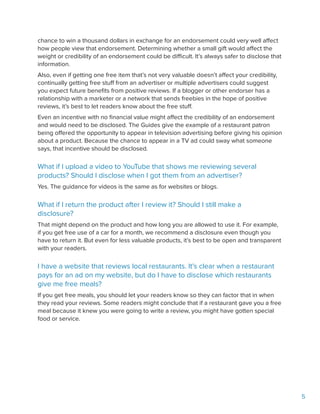 5
chance to win a thousand dollars in exchange for an endorsement could very well affect
how people view that endorsement. Determining whether a small gift would affect the
weight or credibility of an endorsement could be difficult. It’s always safer to disclose that
information.
Also, even if getting one free item that’s not very valuable doesn’t affect your credibility,
continually getting free stuff from an advertiser or multiple advertisers could suggest
you expect future benefits from positive reviews. If a blogger or other endorser has a
relationship with a marketer or a network that sends freebies in the hope of positive
reviews, it’s best to let readers know about the free stuff.
Even an incentive with no financial value might affect the credibility of an endorsement
and would need to be disclosed. The Guides give the example of a restaurant patron
being offered the opportunity to appear in television advertising before giving his opinion
about a product. Because the chance to appear in a TV ad could sway what someone
says, that incentive should be disclosed.
What if I upload a video to YouTube that shows me reviewing several
products? Should I disclose when I got them from an advertiser?
Yes. The guidance for videos is the same as for websites or blogs.
What if I return the product after I review it? Should I still make a
disclosure?
That might depend on the product and how long you are allowed to use it. For example,
if you get free use of a car for a month, we recommend a disclosure even though you
have to return it. But even for less valuable products, it’s best to be open and transparent
with your readers.
I have a website that reviews local restaurants. It’s clear when a restaurant
pays for an ad on my website, but do I have to disclose which restaurants
give me free meals?
If you get free meals, you should let your readers know so they can factor that in when
they read your reviews. Some readers might conclude that if a restaurant gave you a free
meal because it knew you were going to write a review, you might have gotten special
food or service.
 