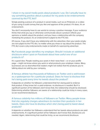 7
I share in my social media posts about products I use. Do I actually have to
say something positive about a product for my posts to be endorsements
covered by the FTC Act?
Simply posting a picture of a product in social media, such as on Pinterest, or a video
of you using it could convey that you like and approve of the product. If it does, it’s an
endorsement.
You don’t necessarily have to use words to convey a positive message. If your audience
thinks that what you say or otherwise communicate about a product reflects your
opinions or beliefs about the product, and you have a relationship with the company
marketing the product, it’s an endorsement subject to the FTC Act.
Of course, if you don’t have any relationship with the advertiser, then your posts simply
are not subject to the FTC Act, no matter what you show or say about the product. The
FTC Act covers only endorsements made on behalf of a sponsoring advertiser.
My Facebook page identifies my employer. Should I include an additional
disclosure when I post on Facebook about how useful one of our
products is?
It’s a good idea. People reading your posts in their news feed – or on your profile
page – might not know where you work or what products your employer makes. Many
businesses are so diversified that readers might not realize that the products you’re
talking about are sold by your company.
A famous athlete has thousands of followers on Twitter and is well-known
as a spokesperson for a particular product. Does he have to disclose that
he’s being paid every time he tweets about the product?
It depends on whether his followers understand that he’s being paid to endorse
that product. If they know he’s a paid endorser, no disclosure is needed. But if a
significant portion of his followers don’t know that, the relationship should be disclosed.
Determining whether followers are aware of a relationship could be tricky in many cases,
so we recommend disclosure.
A famous celebrity has millions of followers on Twitter. Many people know
that she regularly charges advertisers to mention their products in her
tweets. Does she have to disclose when she’s being paid to tweet about
products?
It depends on whether her followers understand that her tweets about products are paid
endorsements. If a significant portion of her followers don’t know that, disclosures are
needed. Again, determining that could be tricky, so we recommend disclosure.
 