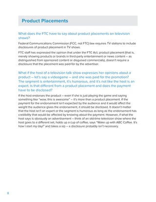 8
Product Placements
What does the FTC have to say about product placements on television
shows?
Federal Communications Commission (FCC, not FTC) law requires TV stations to include
disclosures of product placement in TV shows.
FTC staff has expressed the opinion that under the FTC Act, product placement (that is,
merely showing products or brands in third-party entertainment or news content – as
distinguished from sponsored content or disguised commercials), doesn’t require a
disclosure that the placement was paid-for by the advertiser.
What if the host of a television talk show expresses her opinions about a
product – let’s say a videogame – and she was paid for the promotion?
The segment is entertainment, it’s humorous, and it’s not like the host is an
expert. Is that different from a product placement and does the payment
have to be disclosed?
If the host endorses the product – even if she is just playing the game and saying
something like “wow, this is awesome” – it’s more than a product placement. If the
payment for the endorsement isn’t expected by the audience and it would affect the
weight the audience gives the endorsement, it should be disclosed. It doesn’t matter
that the host isn’t an expert or the segment is humorous as long as the endorsement has
credibility that would be affected by knowing about the payment. However, if what the
host says is obviously an advertisement – think of an old-time television show where the
host goes to a different set, holds up a cup of coffee, says “Wake up with ABC Coffee. It’s
how I start my day!” and takes a sip – a disclosure probably isn’t necessary.
 
