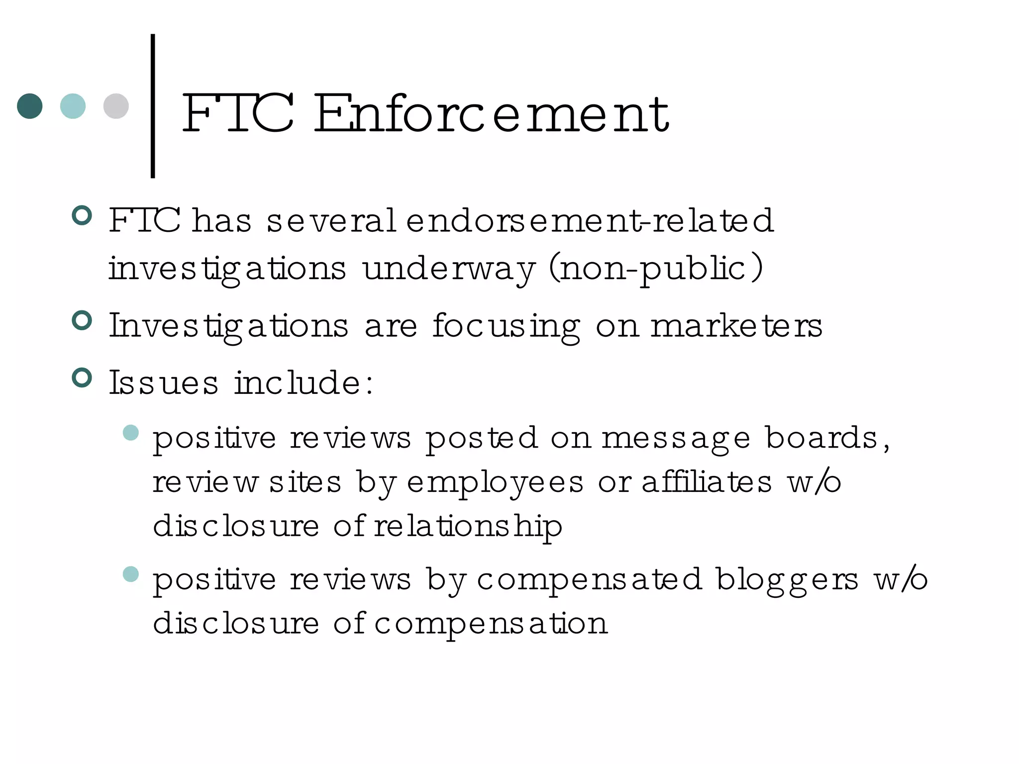 FTC Enforcement FTC has several endorsement-related investigations underway (non-public) Investigations are focusing on marketers Issues include: positive reviews posted on message boards, review sites by employees or affiliates w/o disclosure of relationship positive reviews by compensated bloggers w/o disclosure of compensation 