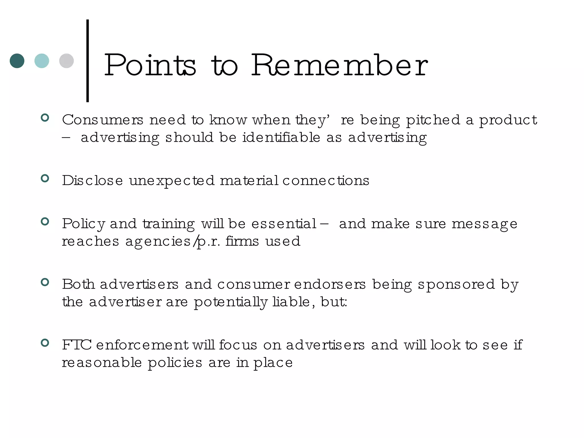 Points to Remember Consumers need to know when they’re being pitched a product – advertising should be identifiable as advertising Disclose unexpected material connections Policy and training will be essential – and make sure message reaches agencies/p.r. firms used Both advertisers and consumer endorsers being sponsored by the advertiser are potentially liable, but: FTC enforcement will focus on advertisers and will look to see if reasonable policies are in place 