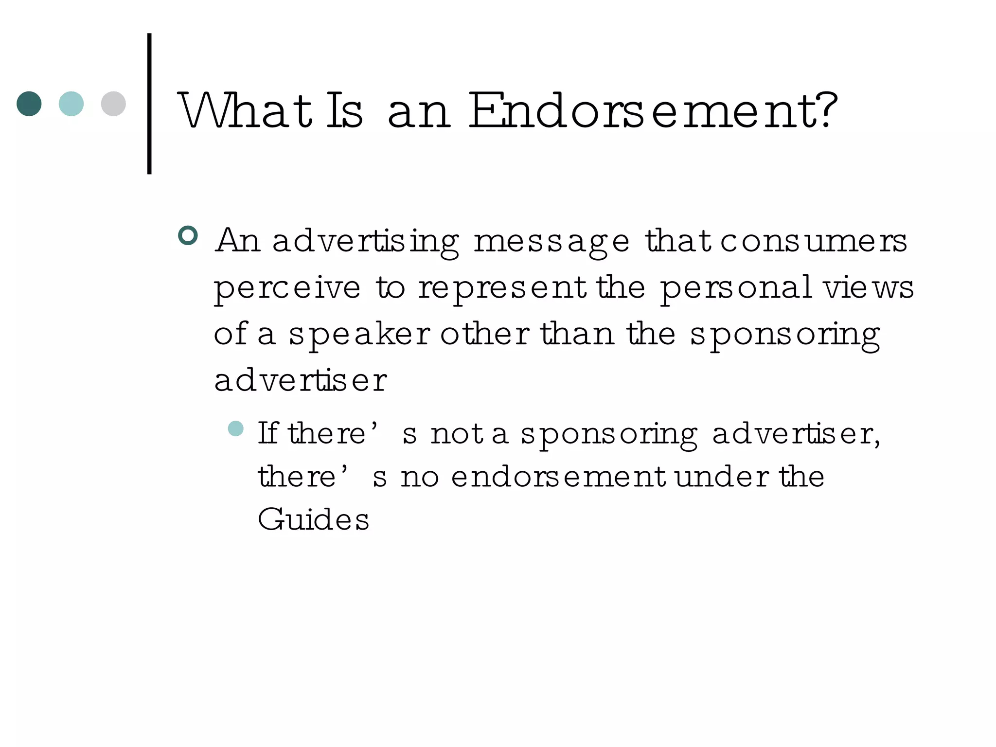 What Is an Endorsement? An advertising message that consumers perceive to represent the personal views of a speaker other than the sponsoring advertiser If there’s not a sponsoring advertiser, there’s no endorsement under the Guides 