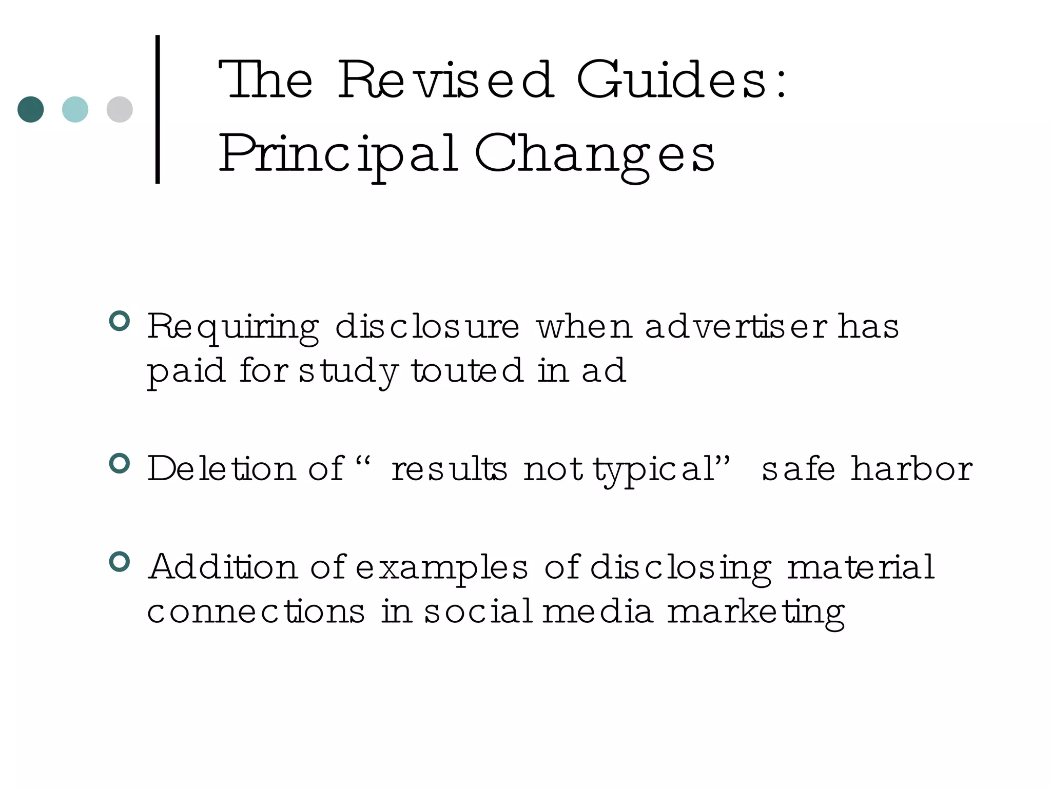 The Revised Guides: Principal Changes Requiring disclosure when advertiser has paid for study touted in ad Deletion of “results not typical” safe harbor Addition of examples of disclosing material connections in social media marketing 