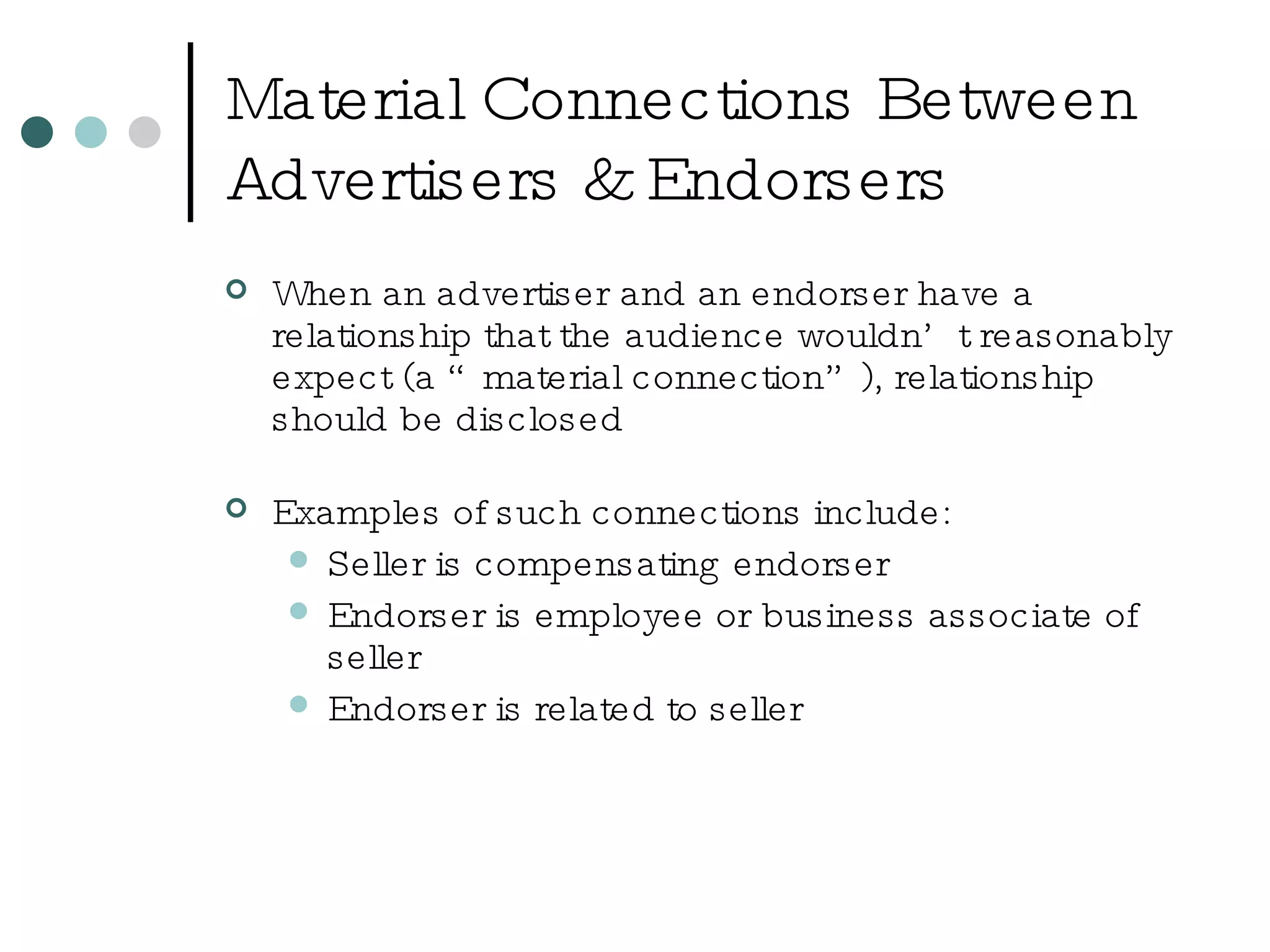Material Connections Between Advertisers & Endorsers When an advertiser and an endorser have a relationship that the audience wouldn’t reasonably expect (a “material connection”), relationship should be disclosed Examples of such connections include: Seller is compensating endorser Endorser is employee or business associate of seller Endorser is related to seller 