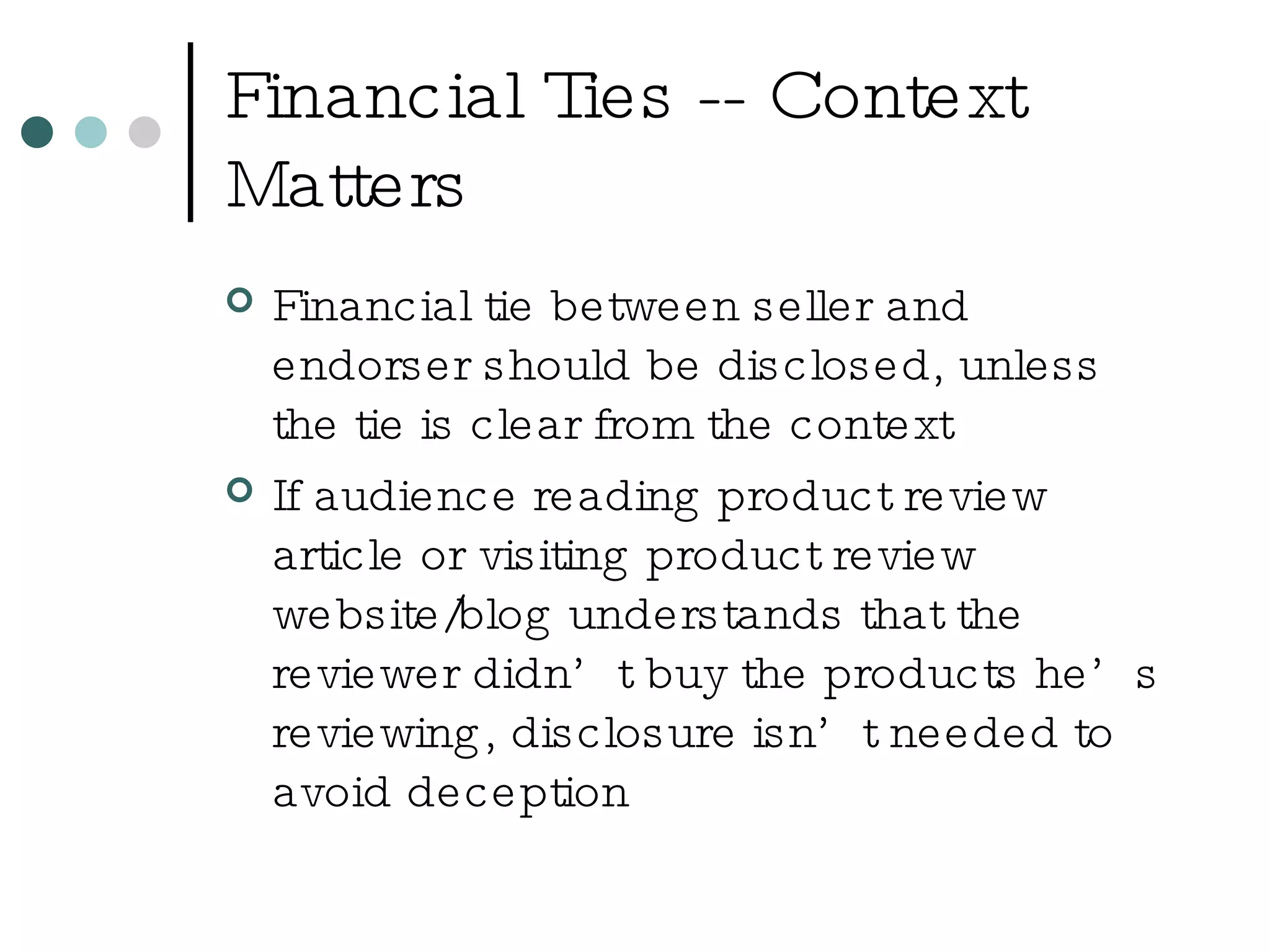 Financial Ties -- Context Matters Financial tie between seller and endorser should be disclosed, unless the tie is clear from the context If audience reading product review article or visiting product review website/blog understands that the reviewer didn’t buy the products he’s reviewing, disclosure isn’t needed to avoid deception 