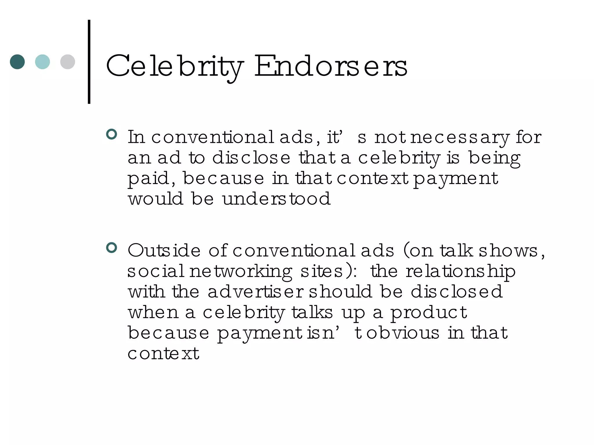 Celebrity Endorsers In conventional ads, it’s not necessary for an ad to disclose that a celebrity is being paid, because in that context payment would be understood Outside of conventional ads (on talk shows, social networking sites):  the relationship with the advertiser should be disclosed when a celebrity talks up a product because payment isn’t obvious in that context 