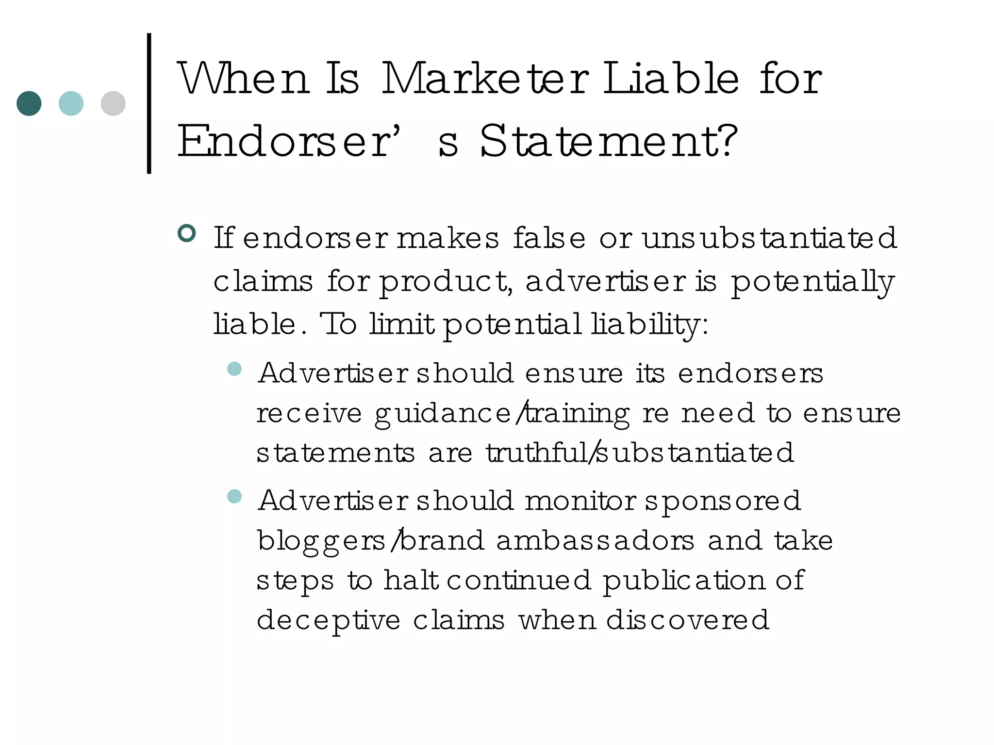 When Is Marketer Liable for Endorser’s Statement? If endorser makes false or unsubstantiated claims for product, advertiser is potentially liable. To limit potential liability: Advertiser should ensure its endorsers receive guidance/training re need to ensure statements are truthful/substantiated Advertiser should monitor sponsored bloggers/brand ambassadors and take steps to halt continued publication of deceptive claims when discovered 