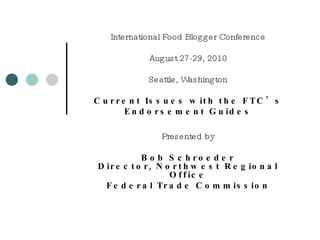 International Food Blogger Conference August 27-29, 2010 Seattle, Washington Current Issues with the FTC’s Endorsement Guides Presented by Bob Schroeder Director, Northwest Regional Office Federal Trade Commission 