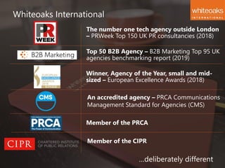 Whiteoaks International
…deliberately different
Member of the PRCA
An accredited agency – PRCA Communications
Management Standard for Agencies (CMS)
Winner, Agency of the Year, small and mid-
sized – European Excellence Awards (2018)
Top 50 B2B Agency – B2B Marketing Top 95 UK
agencies benchmarking report (2019)
The number one tech agency outside London
– PRWeek Top 150 UK PR consultancies (2018)
Member of the CIPR
 