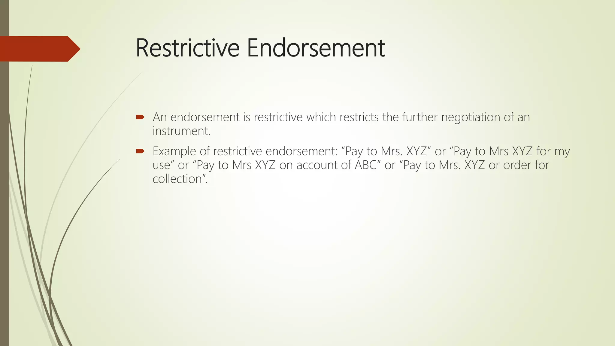 Restrictive Endorsement
 An endorsement is restrictive which restricts the further negotiation of an
instrument.
 Example of restrictive endorsement: “Pay to Mrs. XYZ” or “Pay to Mrs XYZ for my
use” or “Pay to Mrs XYZ on account of ABC” or “Pay to Mrs. XYZ or order for
collection”.
 