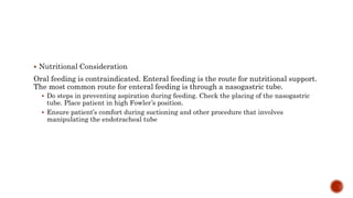  Nutritional Consideration
Oral feeding is contraindicated. Enteral feeding is the route for nutritional support.
The most common route for enteral feeding is through a nasogastric tube.
 Do steps in preventing aspiration during feeding. Check the placing of the nasogastric
tube. Place patient in high Fowler’s position.
 Ensure patient’s comfort during suctioning and other procedure that involves
manipulating the endotracheal tube
 