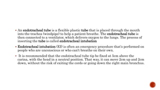  An endotracheal tube is a flexible plastic tube that is placed through the mouth
into the trachea (windpipe) to help a patient breathe. The endotracheal tube is
then connected to a ventilator, which delivers oxygen to the lungs. The process of
inserting the tube is called endotracheal intubation
 Endotracheal intubation (EI) is often an emergency procedure that's performed on
people who are unconscious or who can't breathe on their own.
 It is recommended that the endotracheal tube tip be fixed at 5cm above the
carina, with the head in a neutral position. That way, it can move 2cm up and 2cm
down, without the risk of exiting the cords or going down the right main bronchus.
 