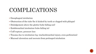  Oesophageal intubation
 Obstruction of the tube (be it kinked by teeth or clogged with phlegm)
 Dislodgement above the glottis (tube falling out)
 Endobronchial intubation (tube falling in)
 Cuff rupture, pressure loss
 Trauma due to intubation (eg. tracheobronchial injury, even perforation)
 Mucosal ulceration and necrosis from prolonged intubation
 