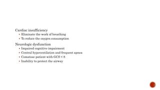 Cardiac insufficiency
 Eliminate the work of breathing
 To reduce the oxygen consumption
Neurologic dysfunction
 Impaired cognitive impairment
 Central hypoventilation and frequent apnea
 Comatose patient with GCS < 8
 Inability to protect the airway
 