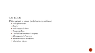 ABG Results
If the patient is under the following conditions:
 Multiple trauma
 Shock
 Multi-organ failure
 Drug overdose
 Thoracic or abdominal surgery
 A long period of surgery
 Neuromuscular disorders
 Inhalation injury
 