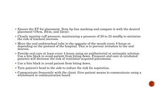  Ensure the ET for placement. Note lip line marking and compare it with the desired
placement (18cm, 20cm, and 22cm).
 Closely monitor cuff pressure, maintaining a pressure of 20 to 25 mmHg to minimize
the risk of tracheal necrosis.
 Move the oral endotracheal tube to the opposite of the mouth every 8 hours or
depending on the protocol of the hospital. This is to prevent irritation to the oral
mucosa.
 Provide oral care at least every 4 hours using an antibacterial or antiseptic solution.
Use a bite block to avoid patient from biting down. Frequent oral care in intubated
patients will decrease the risk of ventilator-acquired pneumonia.
 Use a bite block to avoid patient from biting down.
 Turn patient’s head to the side to reduce the risk for aspiration.
 Communicate frequently with the client. Give patient means to communicate using a
whiteboard or communication board.
 