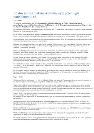 En dos años, Cristina vetó una ley y promulgó parcialmente 1623-11-200917 normas sancionadas por el Congreso han sido objetadas por el Poder Ejecutivo y fueron promulgadas con modificaciones. La Ley de Glaciares y la de Emergencia Agropecuaria en la provincia de Buenos Aires fueron dos vetos polémicos.La presidenta de la Nación, Cristina Fernández de Kirchner, vetó 17 leyes desde que comenzó su gestión al frente del Poder Ejecutivo, el 10 de diciembre de 2007. En un análisis sobre la utilización del veto, Parlamentario.com destaca que la Presidenta promulgó parcialmente dieciséis leyes, o sea que rechazó algunos artículos, y vetó completamente una sola norma sancionada por el Congreso nacional. Específicamente, el único veto total que dictó la mandataria nacional fue a la Ley de Glaciares, la cual había sido sancionada en forma unánime en ambas cámaras parlamentarias. El detalle principal es que en estos casi dos años de mandato Cristina Kirchner tuvo mayoría en el Congreso. Aunque se redujo luego del conflicto del campo, el oficialismo junto a legisladores aliados logró sancionar importantes leyes para el Gobierno e, igualmente, vetó leyes.Dicha actitud del Ejecutivo despierta preocupación en la oposición, la cual cree que a partir del recambio legislativo la Presidenta vetará todas las leyes que “no le guste”. Resulta que el nuevo Congreso será adverso al Gobierno y podría sancionar leyes contrarias al proyecto político y económico del kirchnerismo. En este sentido, el jefe del bloque del Frente para la Victoria, Agustín Rossi, sostuvo que “el veto significa que ningún gobierno está obligado a gobernar con leyes que no comparte. El Gobierno ejercerá su poder de veto si la oposición pretende imponerle leyes al Poder Ejecutivo después del 10 de diciembre”. “El instituto del veto no lo hemos inventado nosotros, esta en la Constitución”, sostuvo Rossi, quien hizo alusión al artículo 100, inciso 13 de la Carta Magna y la Ley 26.122, las cuales dan el marco legal para que el Ejecutivo vete las leyes que sanciona el Congreso. En el Congreso, luego de los vetos de la Presidenta, el oficialismo se encargó de respaldar la decisión del Gobierno en la Comisión Bicameral Permanente de Seguimiento del Trámite Legislativo, en donde siempre se impuso la voluntad del kirchnerismo porque siempre contó con amplia mayoría.Leyes vetadas* El decreto 1837/08 publicado el 11/11/08 en el Boletín Oficial, veta la Ley de Presupuestos Mínimos para la Protección de los Glaciares y del Ambiente Periglaciar, aprobada el 22 de octubre por el Senado de la Nación.* La ley Nº 26.492 se regula la cadena de frío de los medicamentos, estableciendo que en un plazo de dos años todos los medicamentos de uso humano o veterinario, que contengan principios activos termolábiles, deberán tener incorporado un testigo de temperatura en el envase individual, de carácter indeleble, inalterable e irreversible, que permita verificar que dicho producto no ha perdido la cadena de frío al momento de llegar al consumidor. * Ley Nº 26.511, por el que se declara zona de desastre y emergencia agropecuaria a diversos distritos de la provincia de Buenos Aires por efectos de la sequía. En dicha ley se vetó el artículo 4º en donde se establecía que se suspendían las retenciones a los sectores agropecuarios perjudicados. * El decreto 1142/09 promulgó parcialmente los proyectos de ley registrados bajo los números Nº 26.502, Nº 26.512, Nº 26.513, Nº 26.514, Nº 26.515, Nº 26.516, Nº 26,517 y Nº 26.518, los cuales declaraban zona de emergencia agropecuaria y/o desastre en diversas provincias. * El decreto 1144/09 por el cual promulga parcialmente el proyecto de ley registrado bajo el Nº 26.509, de creación del plan nacional por emergencias agropecuarias. * El decreto 565/08, por el cual se promulga y observa parcialmente el proyecto de ley registrado bajo Nº 26.361, sobre modificación de la ley Nº 24.240, de Defensa del Consumidor. *El decreto 6/09 por el cual se promulga parcialmente el proyecto de ley registrado bajo el numero 26.467, sobre establecer medidas económicas para desalentar el consumo de productos elaborados con tabaco.* El decreto 1853, por el cual se promulga parcialmente el proyecto de ley registrado bajo el número 26313, sobre reestructuración de los mutuos hipotecarios. * El decreto 153 por el cual se promulga parcialmente el proyecto de ley registrado bajo el número 26335, de creación de la universidad nacional del chaco austral.* El decreto 152 por el cual se promulga parcialmente el proyecto de ley registrado bajo el número 26337, de presupuesto general de la administración nacional para el ejercicio fiscal correspondiente al año 2008. Fuente: parlamentario.com 
