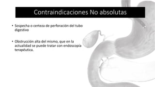 • Sospecha o certeza de perforación del tubo
digestivo
• Obstrucción alta del mismo, que en la
actualidad se puede tratar con endoscopía
terapéutica.
Contraindicaciones No absolutas
 