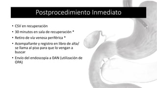 • CSV en recuperación
• 30 minutos en sala de recuperación *
• Retiro de vía venosa periférica *
• Acompañante y registro en libro de alta/
se llama al piso para que lo vengan a
buscar
• Envío del endoscopia a DAN (utilización de
OPA)
Postprocedimiento Inmediato
 