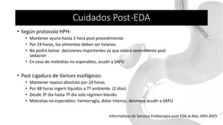 • Según protocolo HPH:
• Mantener ayuno hasta 1 hora post procedimiento
• Por 24 horas, los alimentos deben ser livianos.
• No podrá tomar decisiones importantes ya que estará somnoliento post
sedación
• En caso de molestias no esperables, acudir a SAPU
• Post Ligadura de Varices esofágicos:
• Mantener reposo absoluto por 24 horas
• Por 48 horas ingerir líquidos a Tº ambiente. (2 días)
• Desde 3º día hasta 7º día solo régimen blando.
• Molestias no esperables: hemorragia, dolor intenso, desmayo acudir a SAPU
Informativos de Servicio Endoscopia post EDA al Alta. HPH 2015
Cuidados Post-EDA
 
