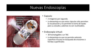 • Capsula:
• 2 imágenes por segundo.
• La desventaja es que estas cápsulas sólo permiten
la visualización y no permiten la toma de tejido
para su estudio y además no son reutilizables.
• Endoscopia virtual:
• 3D homologable a un TAC
• La desventaja es que no permite valorarla
superficie mucosa en búsqueda de erosiones o
heridas superficiales
Nuevas Endoscopías
 
