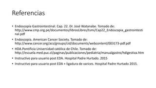 Referencias
• Endoscopía Gastrointestinal. Cap. 22. Dr. José Watanabe. Tomado de:
http://www.cmp.org.pe/documentos/librosLibres/tsmi/Cap22_Endoscopia_gastrointesti
nal.pdf
• Endoscopia. American Cancer Society. Tomado de:
http://www.cancer.org/acs/groups/cid/documents/webcontent/003173-pdf.pdf
• HDA.Pontificia Universidad católica de Chile. Tomado de:
http://escuela.med.puc.cl/paginas/publicaciones/pediatria/manualgastro/hdigestiva.htm
• Instructivo para usuario post EDA. Hospital Padre Hurtado. 2015
• Instructivo para usuario post EDA + ligadura de varices. Hospital Padre Hurtado 2015.
 