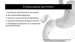 Endoscopias permiten
a. Facilidad de identificación de las lesiones.
b. Alta especificidad diagnóstica.
c. Ausencia o escasez de falsos diagnósticos.
d. Valoración pronóstica de algunas lesiones.
e. Posibilidades terapéuticas en la mayoría de
los procedimientos
Endoscopía gastrointestinal - Drs. José Watanabe
 