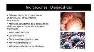 • Dolor/molestias de la parte alta del
abdomen, más otros síntomas
importantes.
• Molestias persistentes de la parte alta del
abdomen, que no ceden al tratamiento
sintomático
• Vómitos persistentes
• Cuerpo extraño
• Disfagia/odinofagia/estrecheces
• Reflujo gastroesofágico
• Valoración en la ingesta de cáusticos
Indicaciones Diagnósticas
 