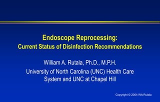 Copyright © 2004 WA Rutala
Endoscope Reprocessing:
Current Status of Disinfection Recommendations
William A. Rutala, Ph.D., M.P.H.
University of North Carolina (UNC) Health Care
System and UNC at Chapel Hill
 