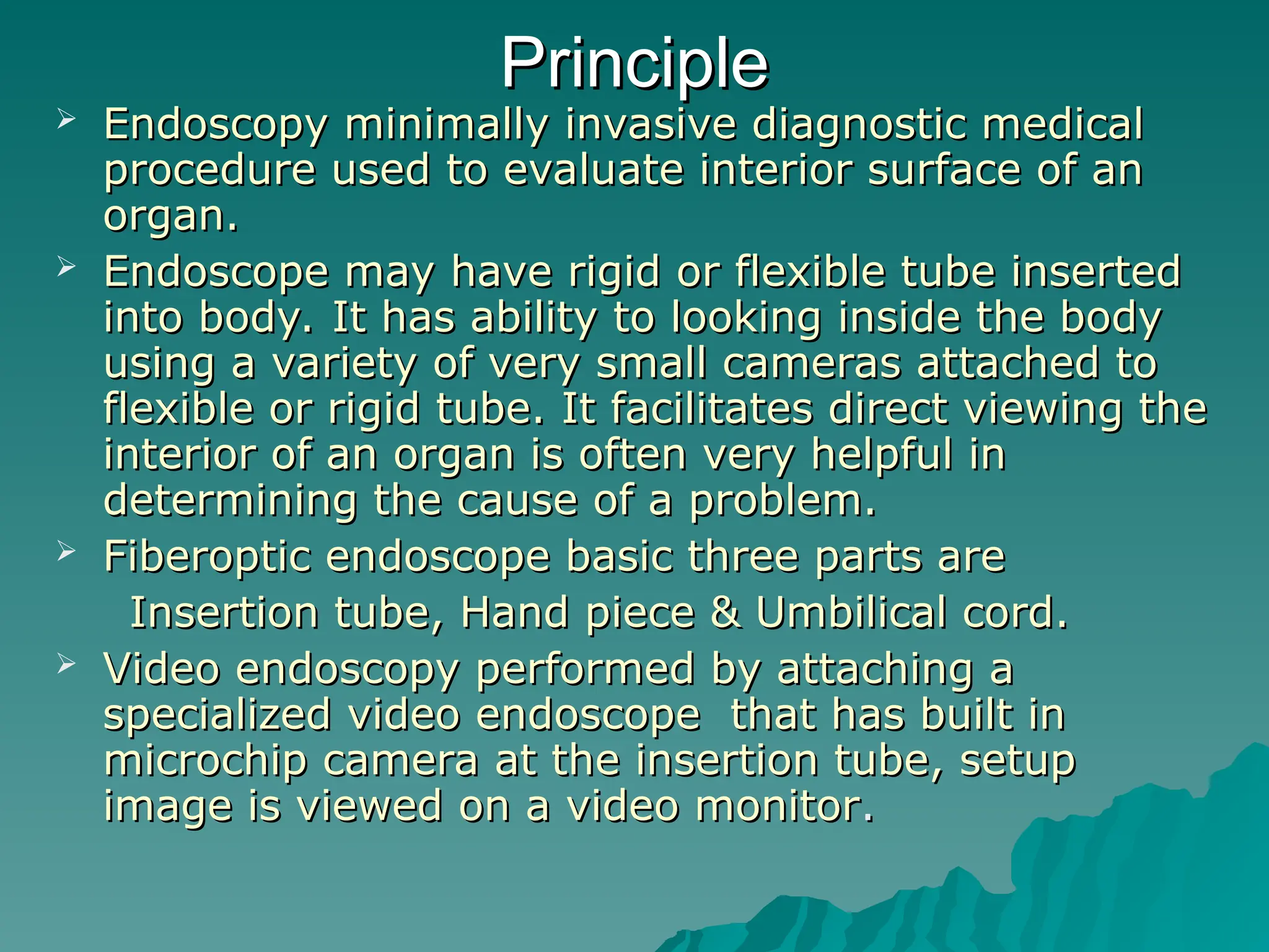 Principle
Principle
 Endoscopy minimally invasive diagnostic medical
Endoscopy minimally invasive diagnostic medical
procedure used to evaluate interior surface of an
procedure used to evaluate interior surface of an
organ.
organ.
 Endoscope may have rigid or flexible tube inserted
Endoscope may have rigid or flexible tube inserted
into body. It has ability to looking inside the body
into body. It has ability to looking inside the body
using a variety of very small cameras attached to
using a variety of very small cameras attached to
flexible or rigid tube. It facilitates direct viewing the
flexible or rigid tube. It facilitates direct viewing the
interior of an organ is often very helpful in
interior of an organ is often very helpful in
determining the cause of a problem.
determining the cause of a problem.
 Fiberoptic endoscope basic three parts are
Fiberoptic endoscope basic three parts are
Insertion tube, Hand piece & Umbilical cord.
Insertion tube, Hand piece & Umbilical cord.
 Video endoscopy performed by attaching a
Video endoscopy performed by attaching a
specialized video endoscope that has built in
specialized video endoscope that has built in
microchip camera at the insertion tube, setup
microchip camera at the insertion tube, setup
image is viewed on a video monitor
image is viewed on a video monitor.
.
 