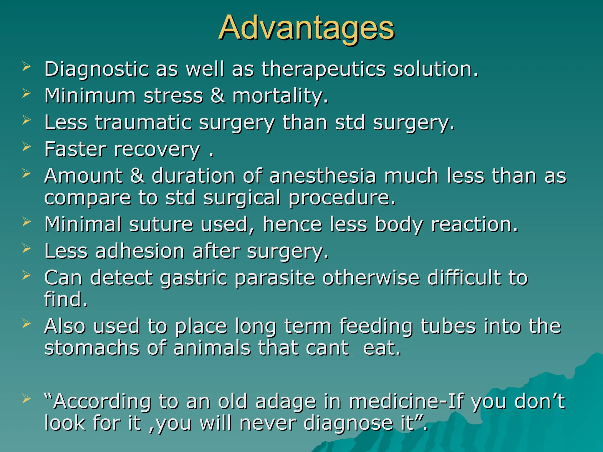 Advantages
Advantages
 Diagnostic as well as therapeutics solution.
Diagnostic as well as therapeutics solution.
 Minimum stress & mortality.
Minimum stress & mortality.
 Less traumatic surgery than std surgery.
Less traumatic surgery than std surgery.
 Faster recovery .
Faster recovery .
 Amount & duration of anesthesia much less than as
Amount & duration of anesthesia much less than as
compare to std surgical procedure.
compare to std surgical procedure.
 Minimal suture used, hence less body reaction.
Minimal suture used, hence less body reaction.
 Less adhesion after surgery.
Less adhesion after surgery.
 Can detect gastric parasite otherwise difficult to
Can detect gastric parasite otherwise difficult to
find.
find.
 Also used to place long term feeding tubes into the
Also used to place long term feeding tubes into the
stomachs of animals that cant eat.
stomachs of animals that cant eat.
 “
“According to an old adage in medicine-If you don’t
According to an old adage in medicine-If you don’t
look for it ,you will never diagnose it”.
look for it ,you will never diagnose it”.
 