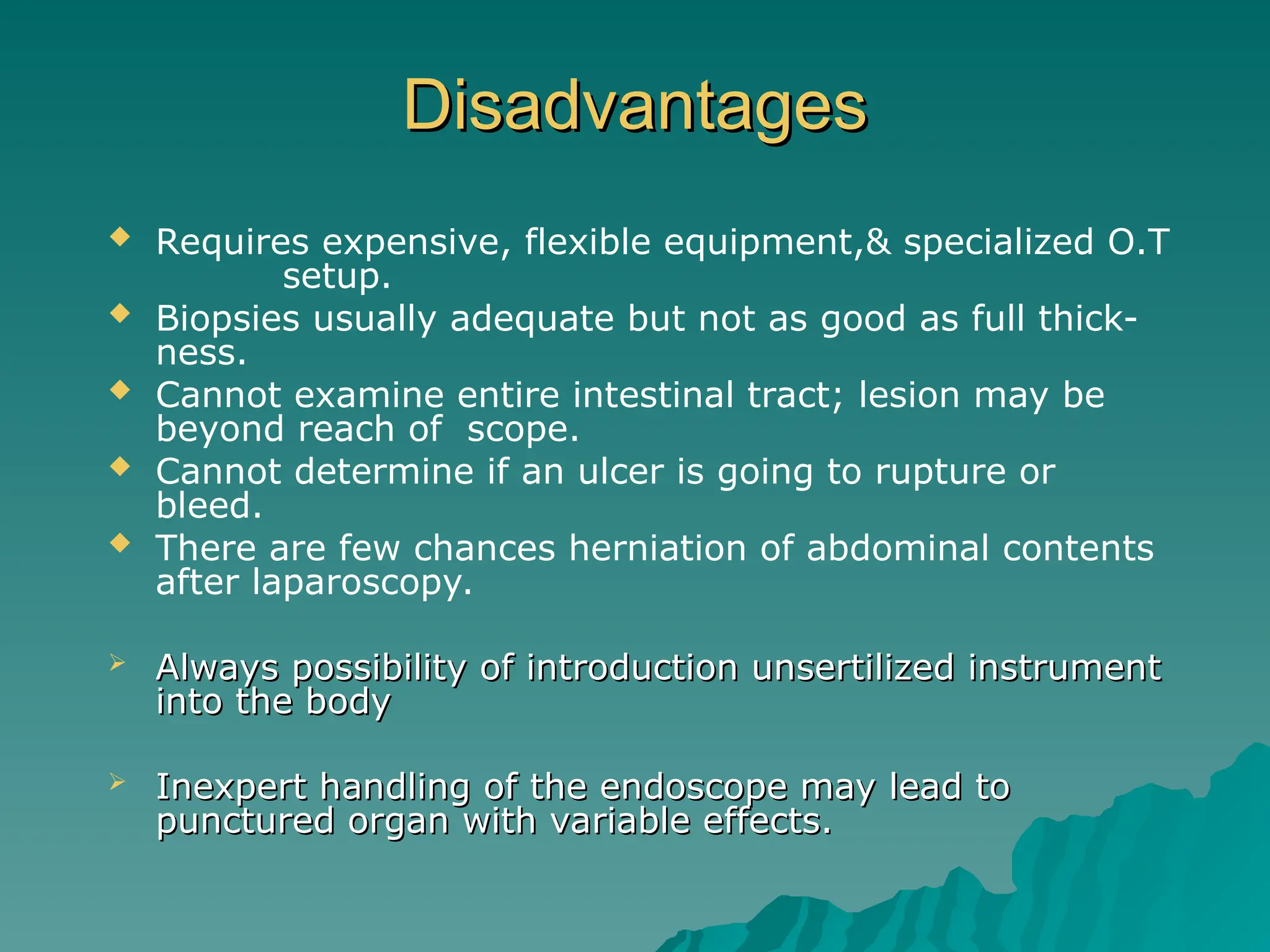Disadvantages
Disadvantages
 Requires expensive, flexible equipment,& specialized O.T
setup.
 Biopsies usually adequate but not as good as full thick-
ness.
 Cannot examine entire intestinal tract; lesion may be
beyond reach of scope.
 Cannot determine if an ulcer is going to rupture or
bleed.
 There are few chances herniation of abdominal contents
after laparoscopy.
 Always possibility of introduction unsertilized instrument
Always possibility of introduction unsertilized instrument
into the body
into the body
 Inexpert handling of the endoscope may lead to
Inexpert handling of the endoscope may lead to
punctured organ with variable effects.
punctured organ with variable effects.
 