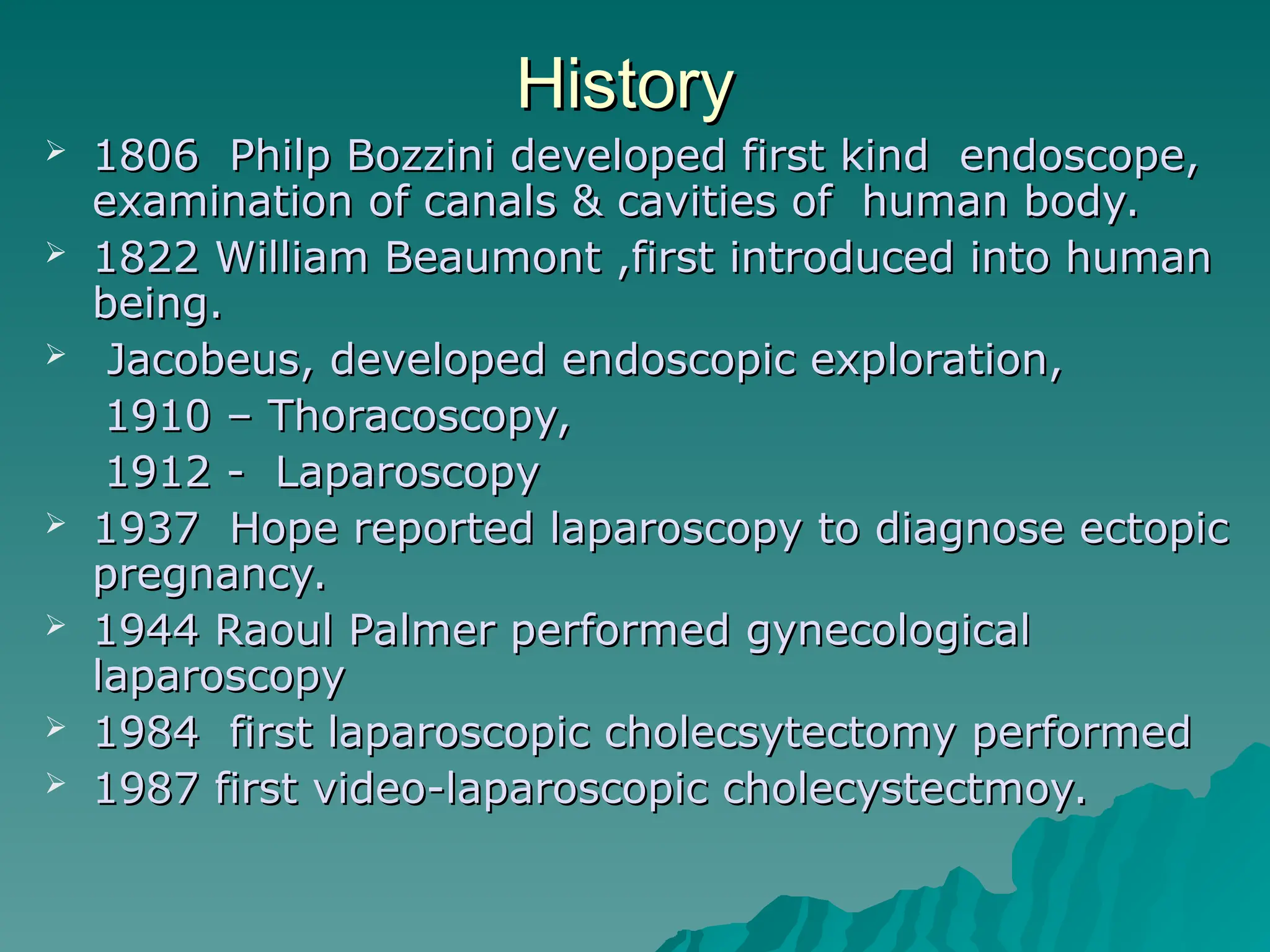 History
History
 1806 Philp Bozzini developed first kind endoscope,
1806 Philp Bozzini developed first kind endoscope,
examination of canals & cavities of human body.
examination of canals & cavities of human body.
 1822 William Beaumont ,first introduced into human
1822 William Beaumont ,first introduced into human
being.
being.
 Jacobeus, developed endoscopic exploration,
Jacobeus, developed endoscopic exploration,
1910 – Thoracoscopy,
1910 – Thoracoscopy,
1912 - Laparoscopy
1912 - Laparoscopy
 1937 Hope reported laparoscopy to diagnose ectopic
1937 Hope reported laparoscopy to diagnose ectopic
pregnancy.
pregnancy.
 1944 Raoul Palmer performed gynecological
1944 Raoul Palmer performed gynecological
laparoscopy
laparoscopy
 1984 first laparoscopic cholecsytectomy performed
1984 first laparoscopic cholecsytectomy performed
 1987 first video-laparoscopic cholecystectmoy.
1987 first video-laparoscopic cholecystectmoy.
 