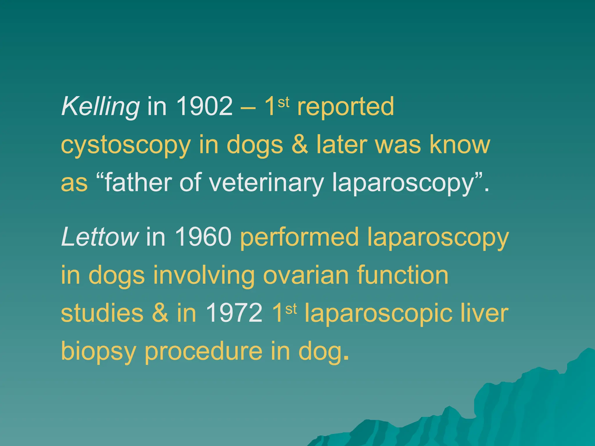 Kelling in 1902 – 1st
reported
cystoscopy in dogs & later was know
as “father of veterinary laparoscopy”.
Lettow in 1960 performed laparoscopy
in dogs involving ovarian function
studies & in 1972 1st
laparoscopic liver
biopsy procedure in dog.
 