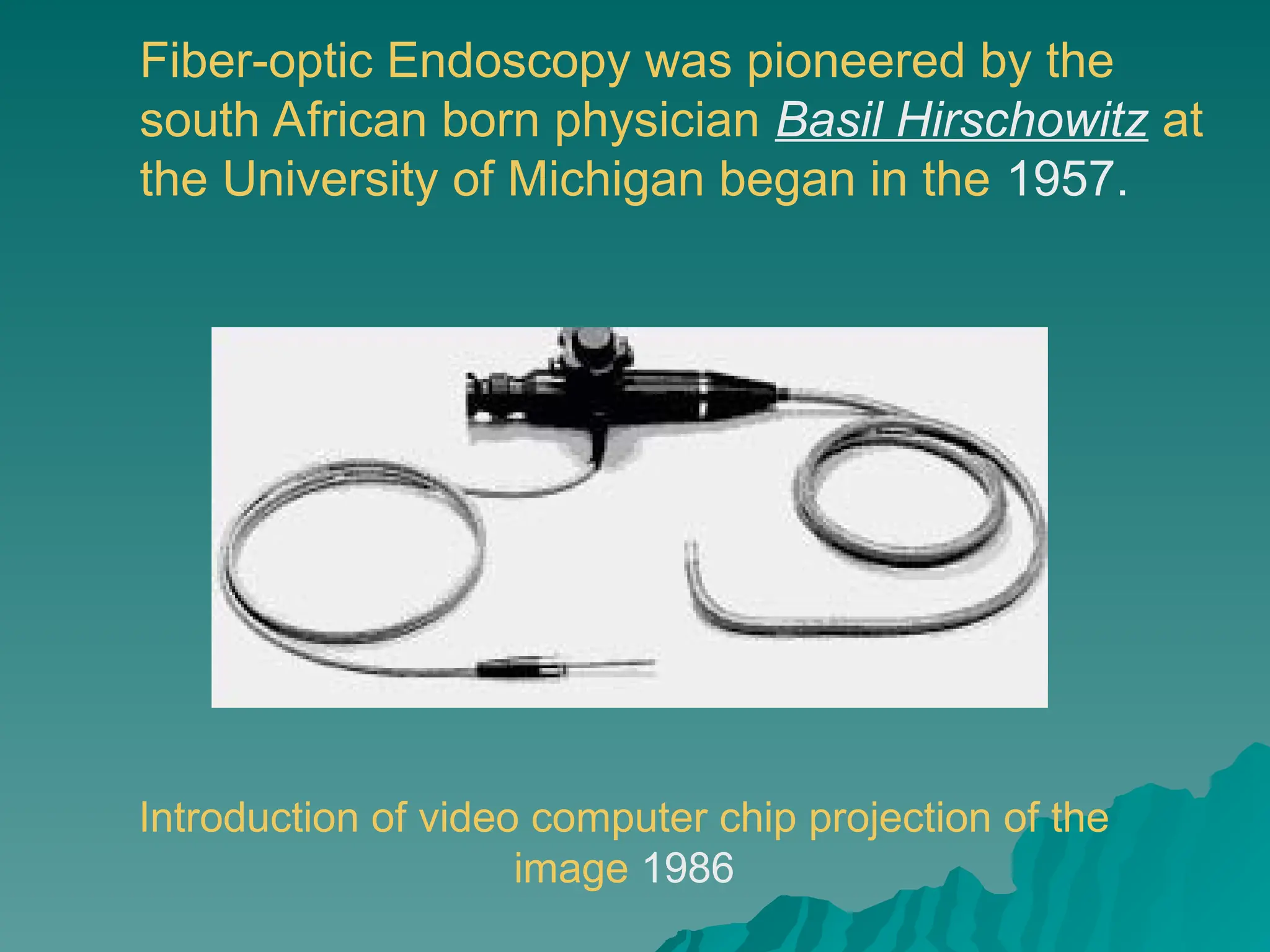 Fiber-optic Endoscopy was pioneered by the
south African born physician Basil Hirschowitz at
the University of Michigan began in the 1957.
Introduction of video computer chip projection of the
image 1986
 