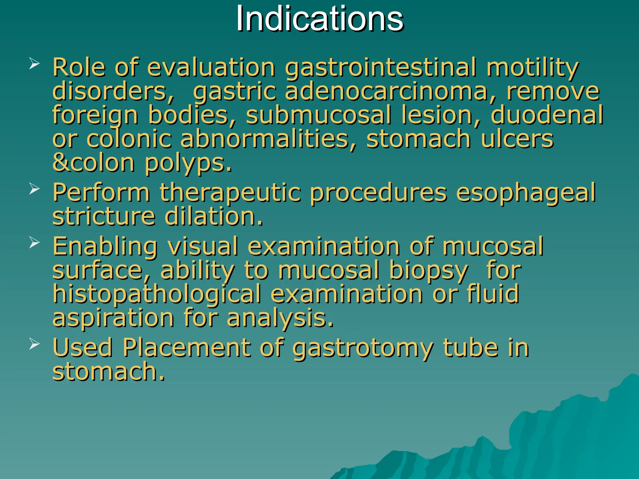 Indications
Indications
 Role of evaluation gastrointestinal motility
Role of evaluation gastrointestinal motility
disorders, gastric adenocarcinoma, remove
disorders, gastric adenocarcinoma, remove
foreign bodies, submucosal lesion, duodenal
foreign bodies, submucosal lesion, duodenal
or colonic abnormalities, stomach ulcers
or colonic abnormalities, stomach ulcers
&colon polyps.
&colon polyps.
 Perform therapeutic procedures esophageal
Perform therapeutic procedures esophageal
stricture dilation.
stricture dilation.
 Enabling visual examination of mucosal
Enabling visual examination of mucosal
surface, ability to mucosal biopsy for
surface, ability to mucosal biopsy for
histopathological examination or fluid
histopathological examination or fluid
aspiration for analysis.
aspiration for analysis.
 Used Placement of gastrotomy tube in
Used Placement of gastrotomy tube in
stomach.
stomach.
 