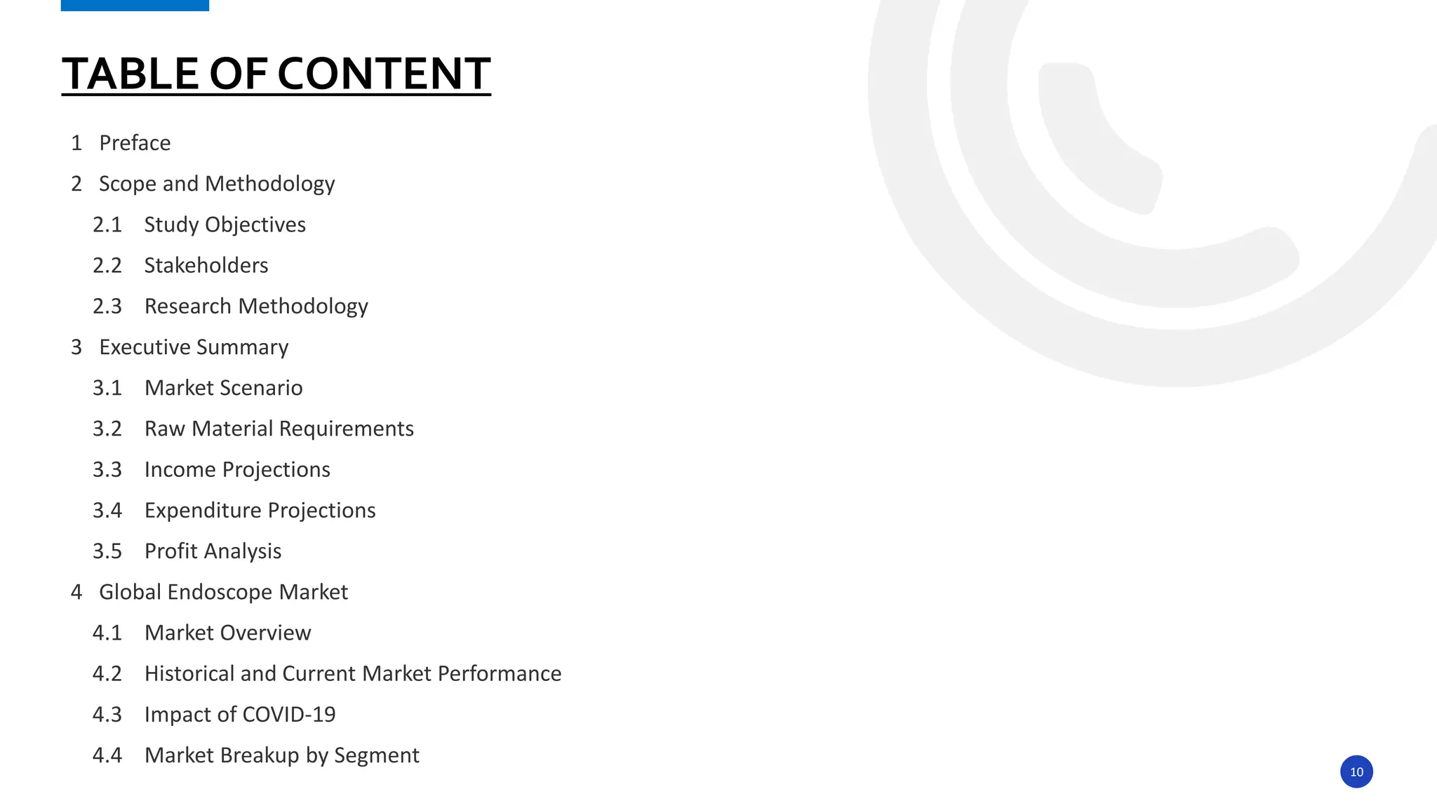 10
1 Preface
2 Scope and Methodology
2.1 Study Objectives
2.2 Stakeholders
2.3 Research Methodology
3 Executive Summary
3.1 Market Scenario
3.2 Raw Material Requirements
3.3 Income Projections
3.4 Expenditure Projections
3.5 Profit Analysis
4 Global Endoscope Market
4.1 Market Overview
4.2 Historical and Current Market Performance
4.3 Impact of COVID-19
4.4 Market Breakup by Segment
TABLE OF CONTENT
 