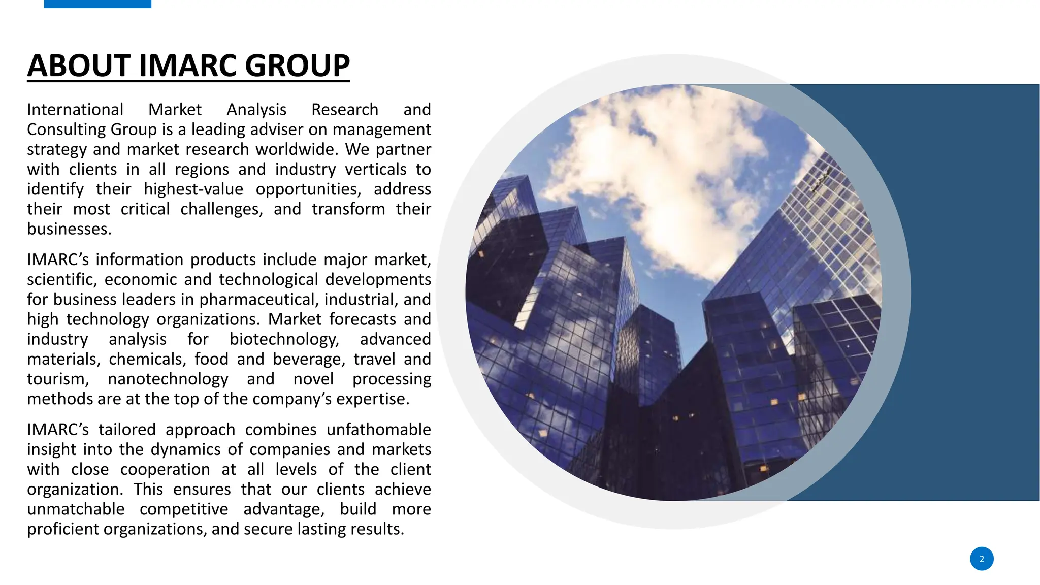 ABOUT IMARC GROUP
International Market Analysis Research and
Consulting Group is a leading adviser on management
strategy and market research worldwide. We partner
with clients in all regions and industry verticals to
identify their highest-value opportunities, address
their most critical challenges, and transform their
businesses.
IMARC’s information products include major market,
scientific, economic and technological developments
for business leaders in pharmaceutical, industrial, and
high technology organizations. Market forecasts and
industry analysis for biotechnology, advanced
materials, chemicals, food and beverage, travel and
tourism, nanotechnology and novel processing
methods are at the top of the company’s expertise.
IMARC’s tailored approach combines unfathomable
insight into the dynamics of companies and markets
with close cooperation at all levels of the client
organization. This ensures that our clients achieve
unmatchable competitive advantage, build more
proficient organizations, and secure lasting results.
2
 