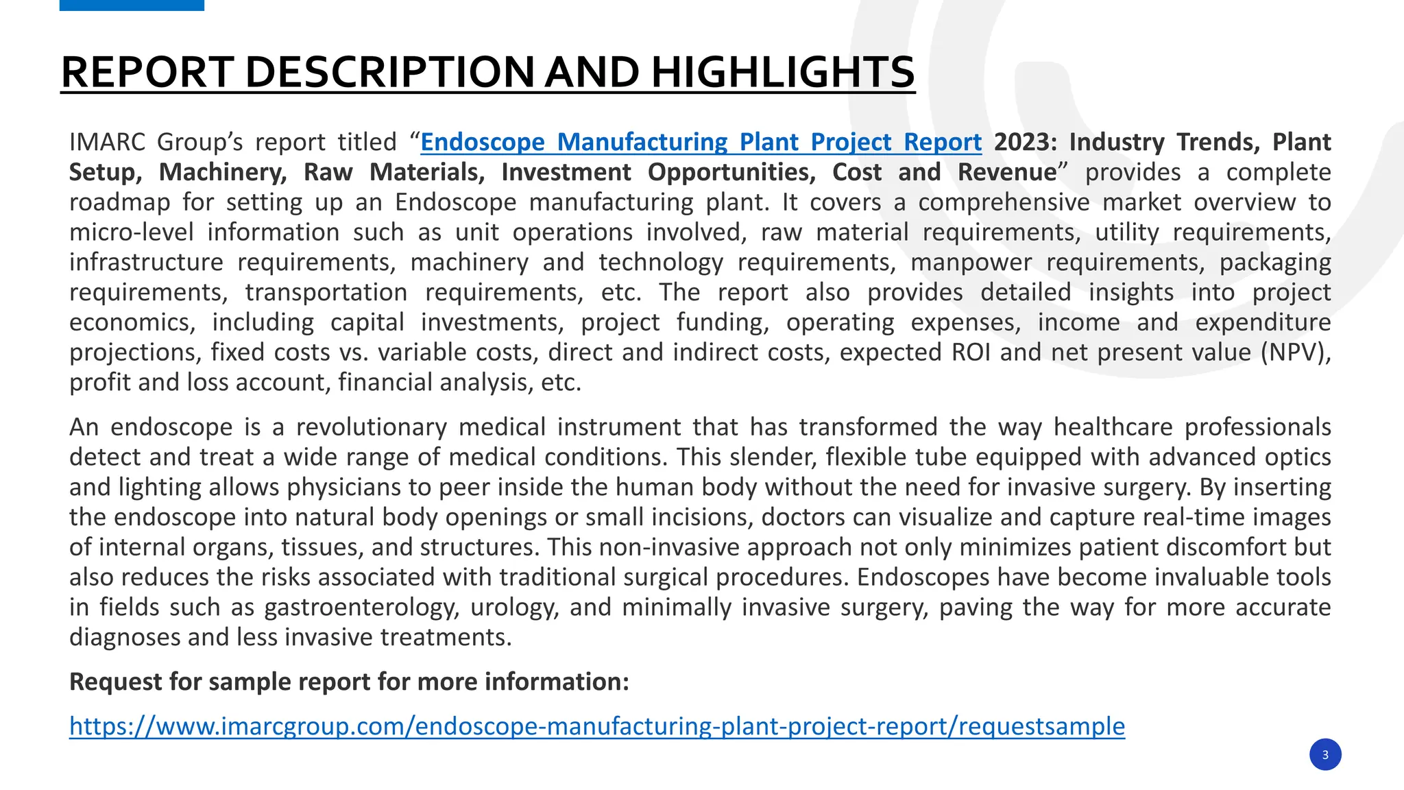 3
IMARC Group’s report titled “Endoscope Manufacturing Plant Project Report 2023: Industry Trends, Plant
Setup, Machinery, Raw Materials, Investment Opportunities, Cost and Revenue” provides a complete
roadmap for setting up an Endoscope manufacturing plant. It covers a comprehensive market overview to
micro-level information such as unit operations involved, raw material requirements, utility requirements,
infrastructure requirements, machinery and technology requirements, manpower requirements, packaging
requirements, transportation requirements, etc. The report also provides detailed insights into project
economics, including capital investments, project funding, operating expenses, income and expenditure
projections, fixed costs vs. variable costs, direct and indirect costs, expected ROI and net present value (NPV),
profit and loss account, financial analysis, etc.
An endoscope is a revolutionary medical instrument that has transformed the way healthcare professionals
detect and treat a wide range of medical conditions. This slender, flexible tube equipped with advanced optics
and lighting allows physicians to peer inside the human body without the need for invasive surgery. By inserting
the endoscope into natural body openings or small incisions, doctors can visualize and capture real-time images
of internal organs, tissues, and structures. This non-invasive approach not only minimizes patient discomfort but
also reduces the risks associated with traditional surgical procedures. Endoscopes have become invaluable tools
in fields such as gastroenterology, urology, and minimally invasive surgery, paving the way for more accurate
diagnoses and less invasive treatments.
Request for sample report for more information:
https://www.imarcgroup.com/endoscope-manufacturing-plant-project-report/requestsample
REPORT DESCRIPTION AND HIGHLIGHTS
 