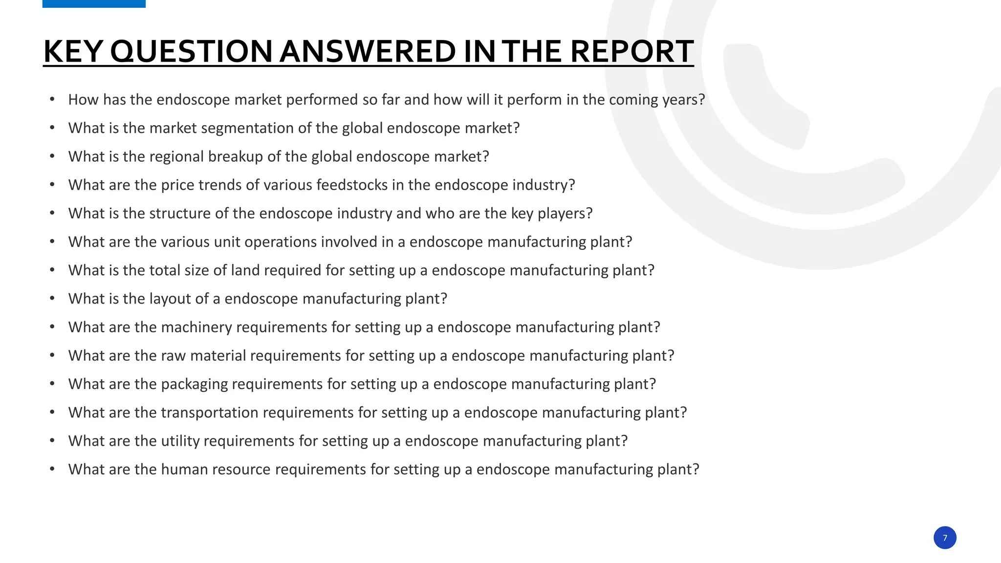 7
• How has the endoscope market performed so far and how will it perform in the coming years?
• What is the market segmentation of the global endoscope market?
• What is the regional breakup of the global endoscope market?
• What are the price trends of various feedstocks in the endoscope industry?
• What is the structure of the endoscope industry and who are the key players?
• What are the various unit operations involved in a endoscope manufacturing plant?
• What is the total size of land required for setting up a endoscope manufacturing plant?
• What is the layout of a endoscope manufacturing plant?
• What are the machinery requirements for setting up a endoscope manufacturing plant?
• What are the raw material requirements for setting up a endoscope manufacturing plant?
• What are the packaging requirements for setting up a endoscope manufacturing plant?
• What are the transportation requirements for setting up a endoscope manufacturing plant?
• What are the utility requirements for setting up a endoscope manufacturing plant?
• What are the human resource requirements for setting up a endoscope manufacturing plant?
KEY QUESTION ANSWERED INTHE REPORT
 
