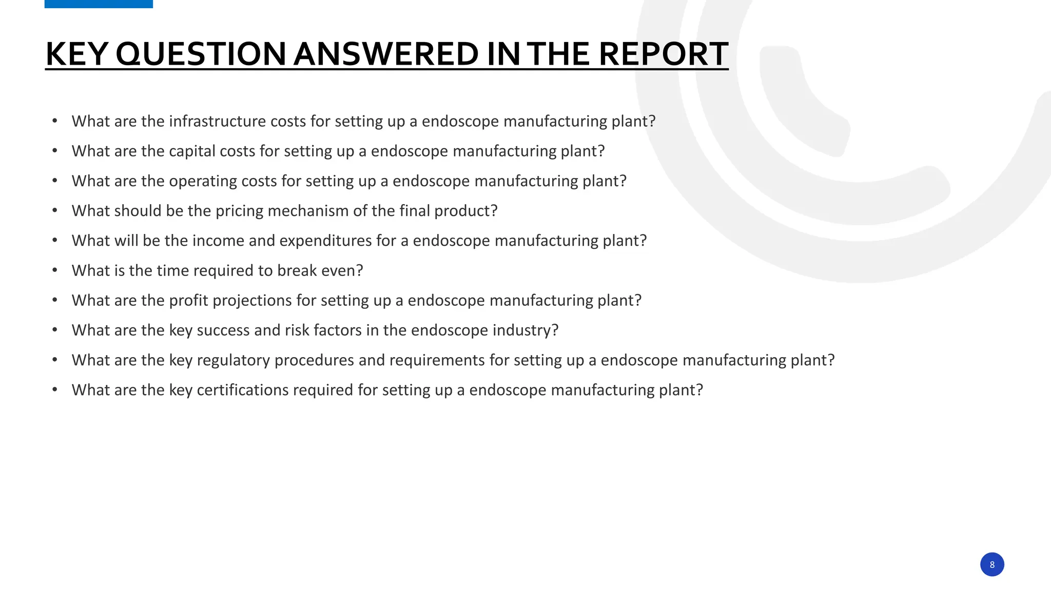 8
• What are the infrastructure costs for setting up a endoscope manufacturing plant?
• What are the capital costs for setting up a endoscope manufacturing plant?
• What are the operating costs for setting up a endoscope manufacturing plant?
• What should be the pricing mechanism of the final product?
• What will be the income and expenditures for a endoscope manufacturing plant?
• What is the time required to break even?
• What are the profit projections for setting up a endoscope manufacturing plant?
• What are the key success and risk factors in the endoscope industry?
• What are the key regulatory procedures and requirements for setting up a endoscope manufacturing plant?
• What are the key certifications required for setting up a endoscope manufacturing plant?
KEY QUESTION ANSWERED INTHE REPORT
 