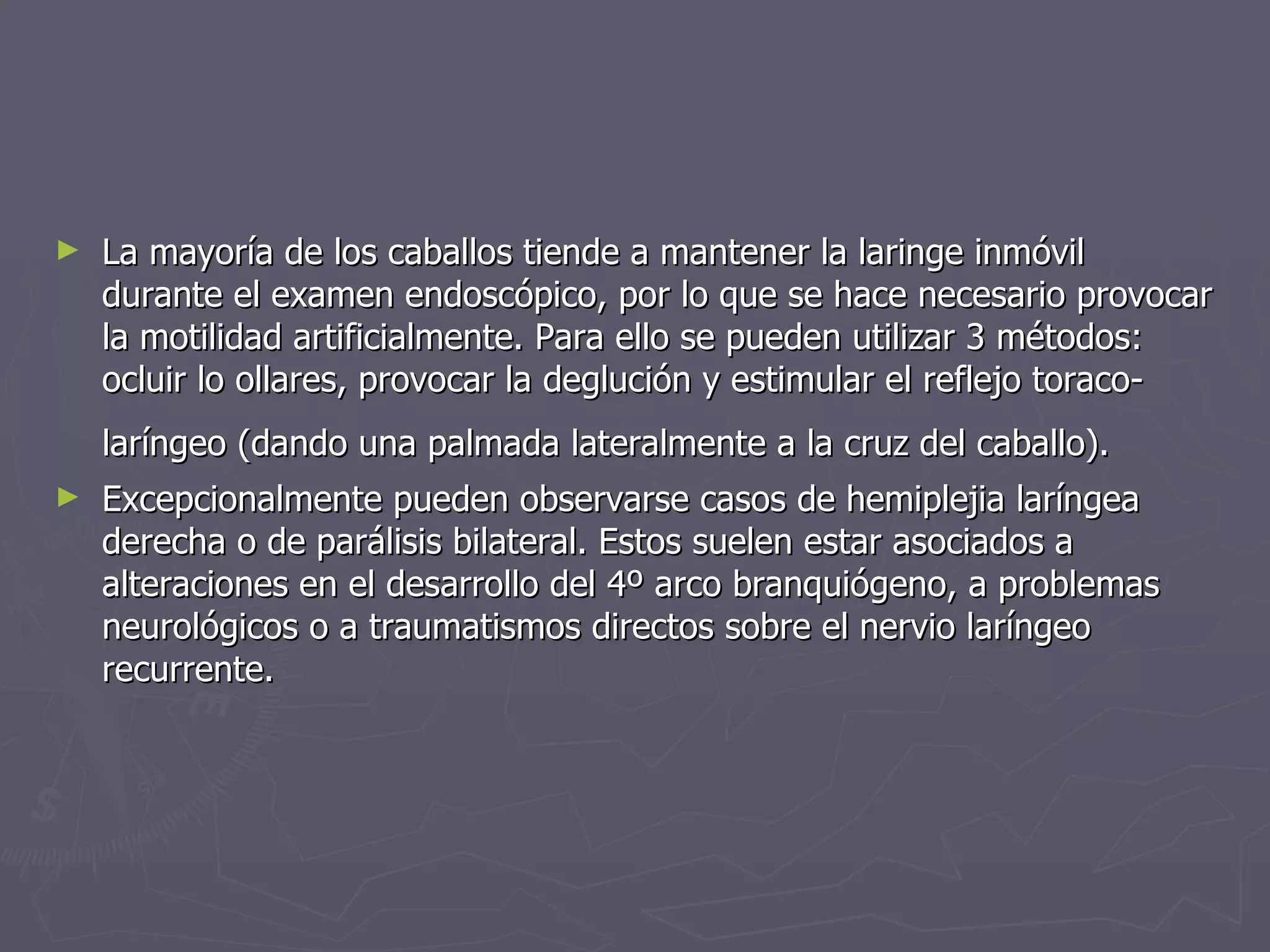 La mayoría de los caballos tiende a mantener la laringe inmóvil durante el examen endoscópico, por lo que se hace necesario provocar la motilidad artificialmente. Para ello se pueden utilizar 3 métodos: ocluir lo ollares, provocar la deglución y estimular el reflejo toraco-laríngeo (dando una palmada lateralmente a la cruz del caballo).   Excepcionalmente pueden observarse casos de hemiplejia laríngea derecha o de parálisis bilateral. Estos suelen estar asociados a alteraciones en el desarrollo del 4º arco branquiógeno, a problemas neurológicos o a traumatismos directos sobre el nervio laríngeo recurrente.  