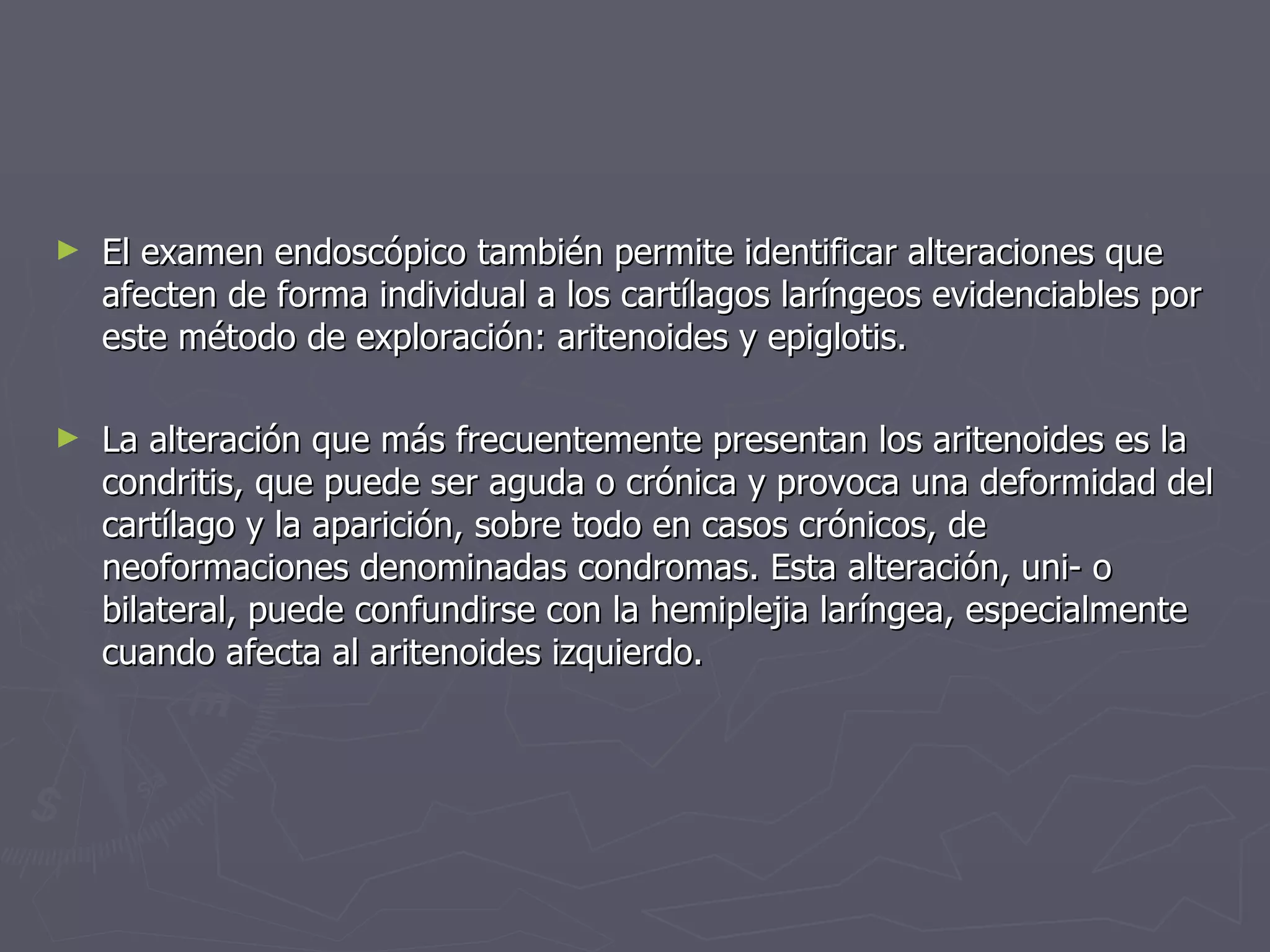 El examen endoscópico también permite identificar alteraciones que afecten de forma individual a los cartílagos laríngeos evidenciables por este método de exploración: aritenoides y epiglotis.  La alteración que más frecuentemente presentan los aritenoides es la condritis, que puede ser aguda o crónica y provoca una deformidad del cartílago y la aparición, sobre todo en casos crónicos, de neoformaciones denominadas condromas. Esta alteración, uni- o bilateral, puede confundirse con la hemiplejia laríngea, especialmente cuando afecta al aritenoides izquierdo.  