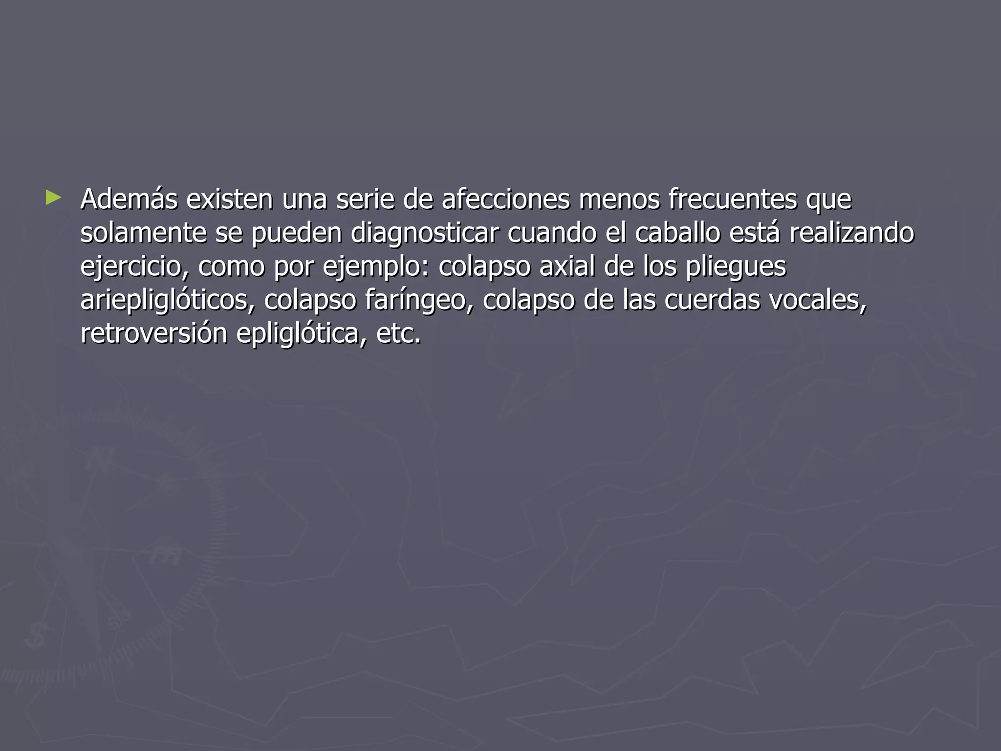 Además existen una serie de afecciones menos frecuentes que solamente se pueden diagnosticar cuando el caballo está realizando ejercicio, como por ejemplo: colapso axial de los pliegues ariepliglóticos, colapso faríngeo, colapso de las cuerdas vocales, retroversión epliglótica, etc.  