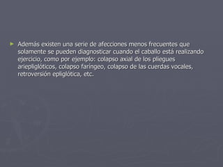 Además existen una serie de afecciones menos frecuentes que solamente se pueden diagnosticar cuando el caballo está realizando ejercicio, como por ejemplo: colapso axial de los pliegues ariepliglóticos, colapso faríngeo, colapso de las cuerdas vocales, retroversión epliglótica, etc.  