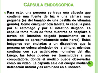 CÁPSULA ENDOSCÓPICA
 Para esto, una persona se traga una cápsula que
contiene una fuente de luz y una cámara muy
pequeña (es del tamaño de una pastilla de vitamina
grande). Como cualquier otra tableta, la cápsula pasa
por el estómago y por el intestino delgado. La
cápsula toma miles de fotos mientras se desplaza a
través del intestino delgado (usualmente en el
transcurso de aproximadamente ocho horas). Estas
imágenes son enviadas a un dispositivo que la
persona se coloca alrededor de la cintura, mientras
continúa con sus actividades normales del día.
Luego, las fotos pueden ser transmitidas a una
computadora, donde el médico puede observarlas
como un video. La cápsula sale del cuerpo mediante
defecación natural y es eliminada en el inodoro.
 
